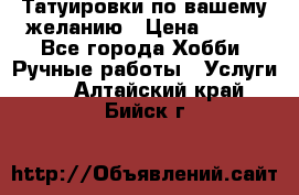 Татуировки,по вашему желанию › Цена ­ 500 - Все города Хобби. Ручные работы » Услуги   . Алтайский край,Бийск г.